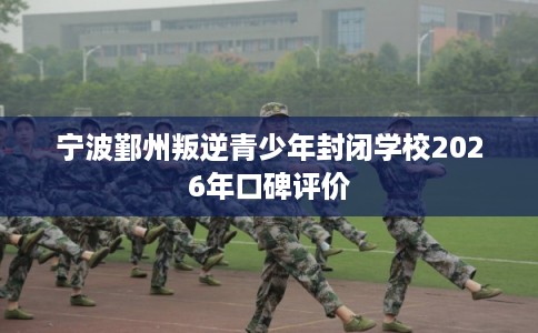 宁波鄞州叛逆青少年封闭学校2026年口碑评价