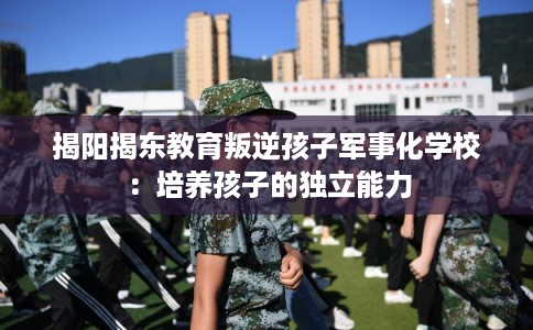 揭阳揭东教育叛逆孩子军事化学校：培养孩子的独立能力
