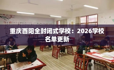重庆酉阳全封闭式学校：2026学校名单更新