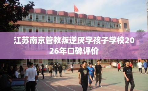 江苏南京管教叛逆厌学孩子学校2026年口碑评价