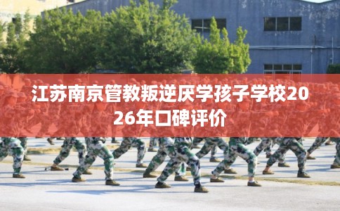 江苏南京管教叛逆厌学孩子学校2026年口碑评价