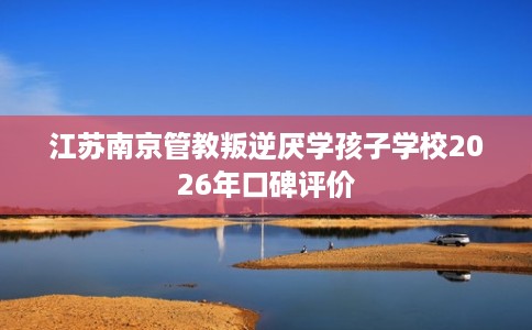 江苏南京管教叛逆厌学孩子学校2026年口碑评价