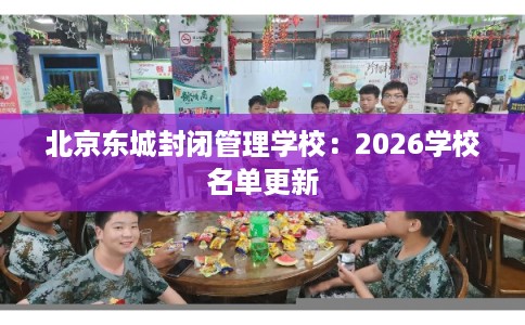 北京东城封闭管理学校：2026学校名单更新
