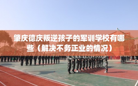 肇庆德庆叛逆孩子的军训学校有哪些（解决不务正业的情况）