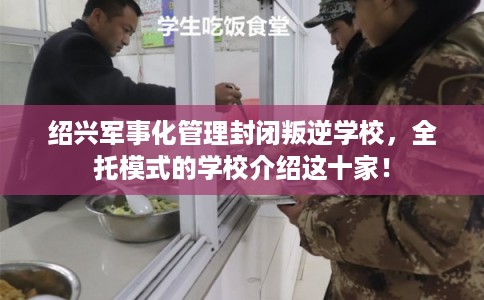 绍兴军事化管理封闭叛逆学校，全托模式的学校介绍这十家！