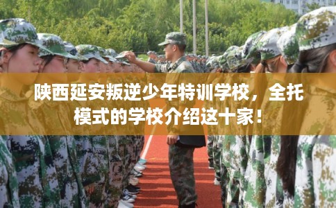 陕西延安叛逆少年特训学校，全托模式的学校介绍这十家！