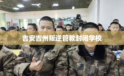 吉安吉州叛逆管教封闭学校