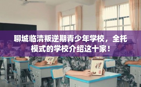 聊城临清叛逆期青少年学校，全托模式的学校介绍这十家！