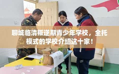 聊城临清叛逆期青少年学校，全托模式的学校介绍这十家！