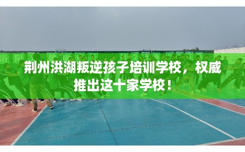 荆州洪湖叛逆孩子培训学校，权威推出这十家学校！