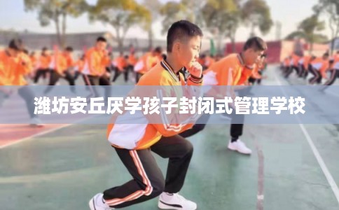 潍坊安丘厌学孩子封闭式管理学校