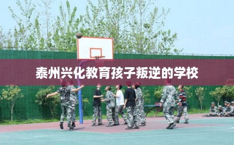泰州兴化教育孩子叛逆的学校
