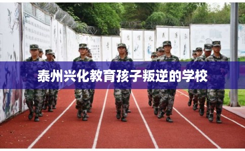 泰州兴化教育孩子叛逆的学校