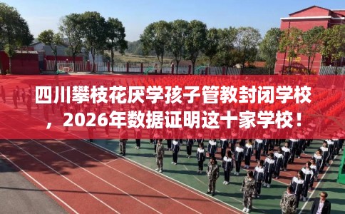 四川攀枝花厌学孩子管教封闭学校，2026年数据证明这十家学校！