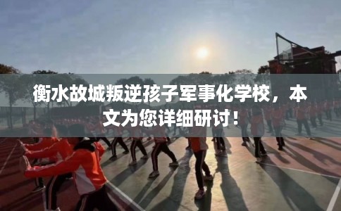 衡水故城叛逆孩子军事化学校，本文为您详细研讨！