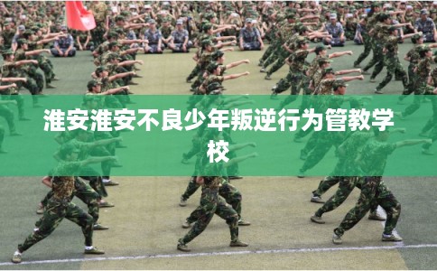 淮安淮安不良少年叛逆行为管教学校