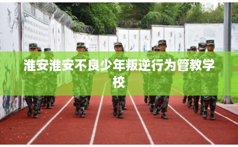 淮安淮安不良少年叛逆行为管教学校