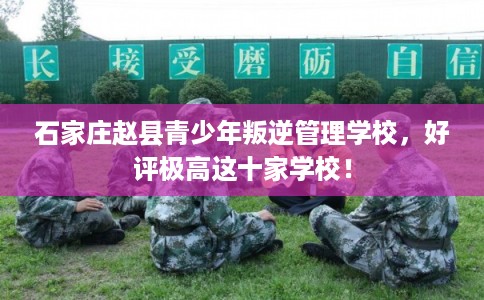 石家庄赵县青少年叛逆管理学校，好评极高这十家学校！