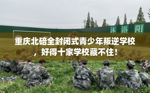 重庆北碚全封闭式青少年叛逆学校，好得十家学校藏不住！