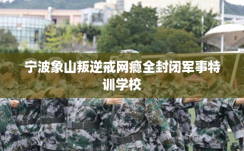 宁波象山叛逆戒网瘾全封闭军事特训学校