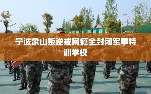 宁波象山叛逆戒网瘾全封闭军事特训学校
