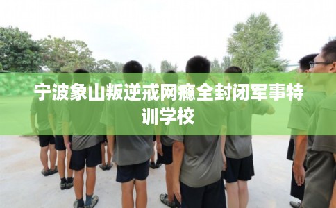 宁波象山叛逆戒网瘾全封闭军事特训学校