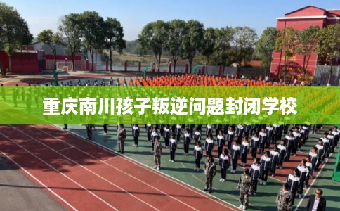 重庆南川孩子叛逆问题封闭学校