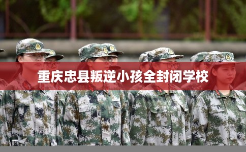 重庆忠县叛逆小孩全封闭学校