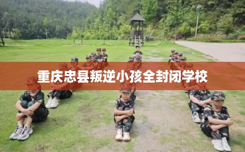 重庆忠县叛逆小孩全封闭学校