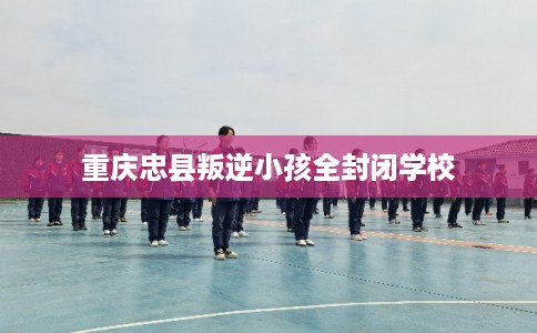 重庆忠县叛逆小孩全封闭学校