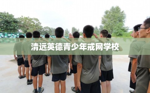 清远英德青少年戒网学校