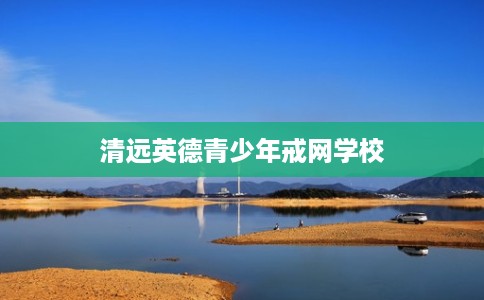 清远英德青少年戒网学校