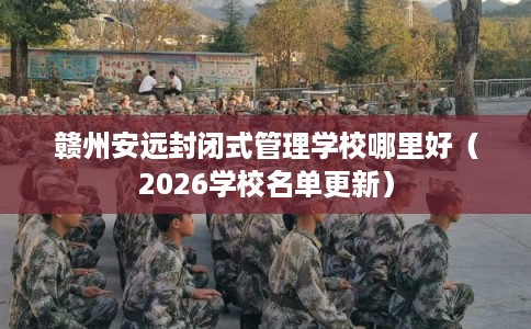 赣州安远封闭式管理学校哪里好（2026学校名单更新）