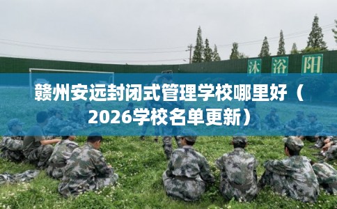 赣州安远封闭式管理学校哪里好（2026学校名单更新）