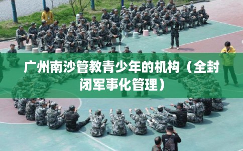 广州南沙管教青少年的机构（全封闭军事化管理）