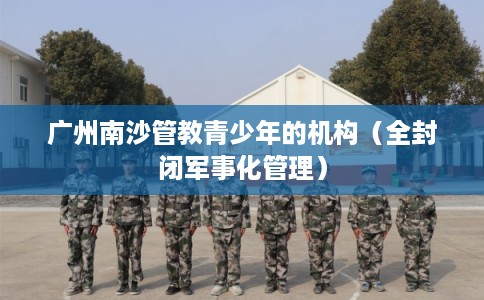 广州南沙管教青少年的机构（全封闭军事化管理）
