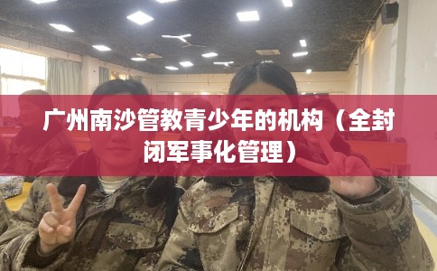 广州南沙管教青少年的机构（全封闭军事化管理）