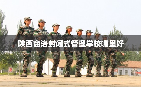 陕西商洛封闭式管理学校哪里好