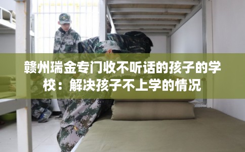 赣州瑞金专门收不听话的孩子的学校：解决孩子不上学的情况