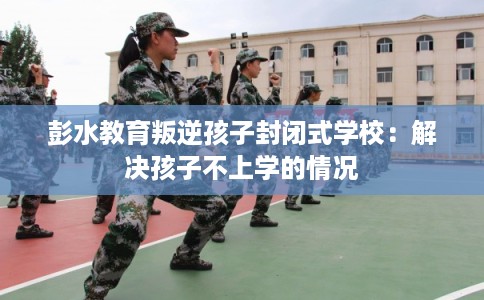 彭水教育叛逆孩子封闭式学校：解决孩子不上学的情况