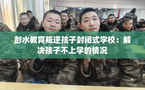 彭水教育叛逆孩子封闭式学校：解决孩子不上学的情况