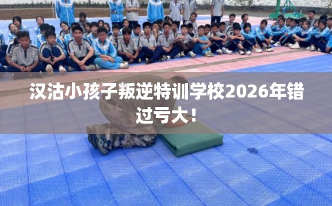 汉沽小孩子叛逆特训学校2026年错过亏大！