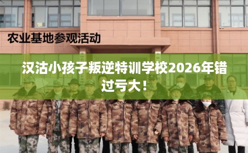 汉沽小孩子叛逆特训学校2026年错过亏大！