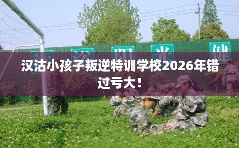 汉沽小孩子叛逆特训学校2026年错过亏大！