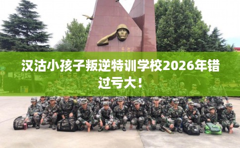 汉沽小孩子叛逆特训学校2026年错过亏大！