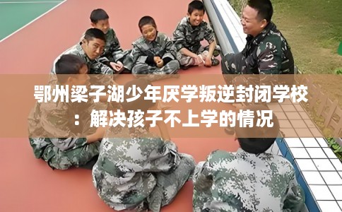 鄂州梁子湖少年厌学叛逆封闭学校：解决孩子不上学的情况
