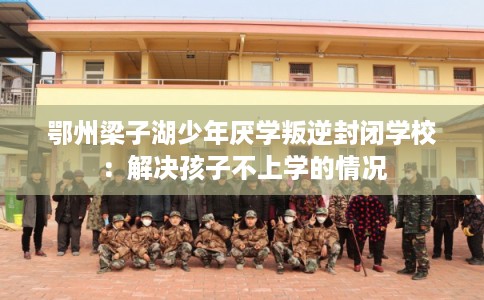 鄂州梁子湖少年厌学叛逆封闭学校：解决孩子不上学的情况