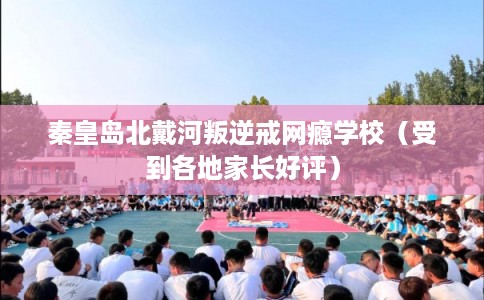 秦皇岛北戴河叛逆戒网瘾学校（受到各地家长好评）