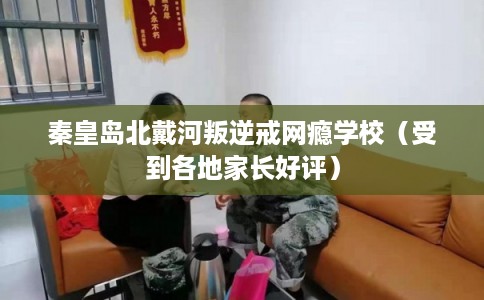 秦皇岛北戴河叛逆戒网瘾学校（受到各地家长好评）