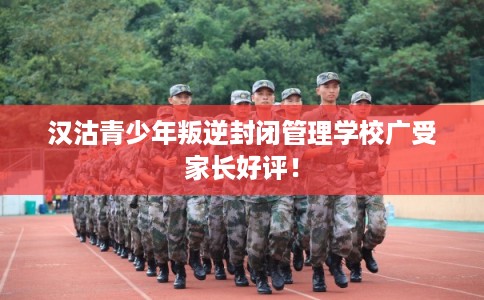 汉沽青少年叛逆封闭管理学校广受家长好评！